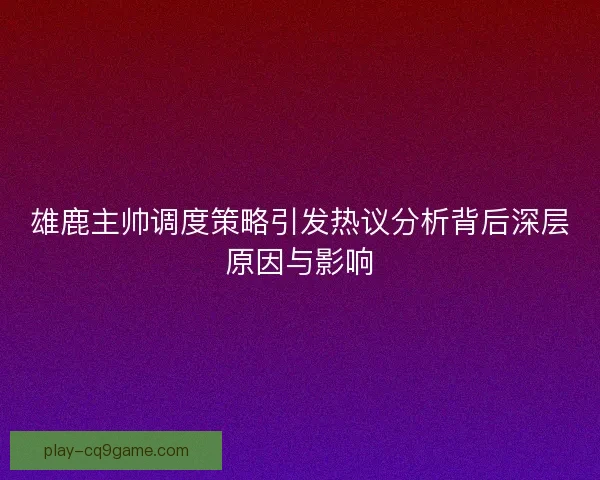 雄鹿主帅调度策略引发热议分析背后深层原因与影响 雄鹿主帅调度策略引发热议分析背后深层原因与影响