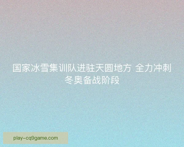 国家冰雪集训队进驻天圆地方 全力冲刺冬奥备战阶段 国家冰雪集训队进驻天圆地方 全力冲刺冬奥备战阶段