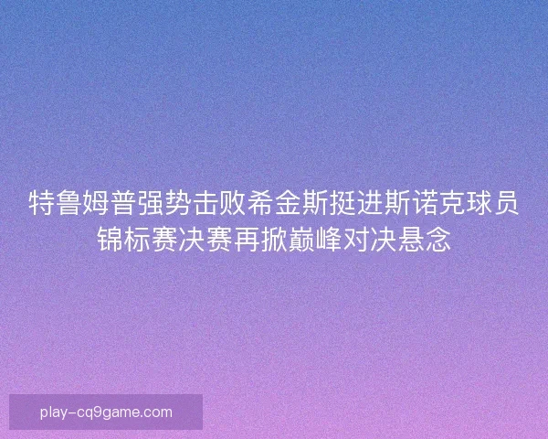 特鲁姆普强势击败希金斯挺进斯诺克球员锦标赛决赛再掀巅峰对决悬念