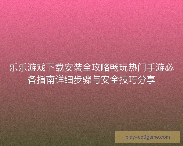 乐乐游戏下载安装全攻略畅玩热门手游必备指南详细步骤与安全技巧分享