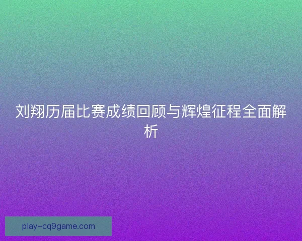 刘翔历届比赛成绩回顾与辉煌征程全面解析