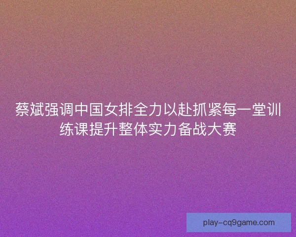 蔡斌强调中国女排全力以赴抓紧每一堂训练课提升整体实力备战大赛