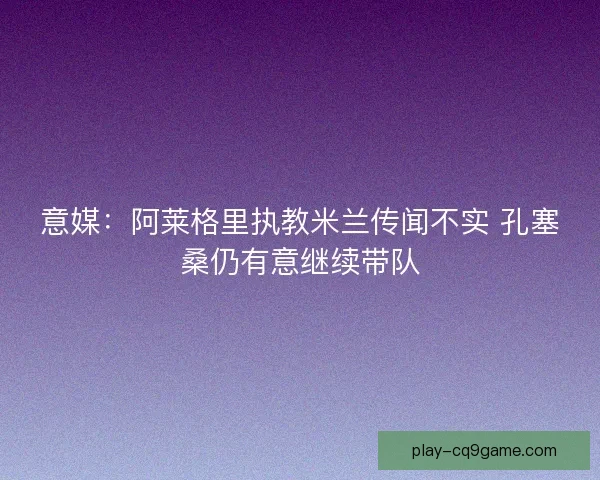意媒：阿莱格里执教米兰传闻不实 孔塞桑仍有意继续带队