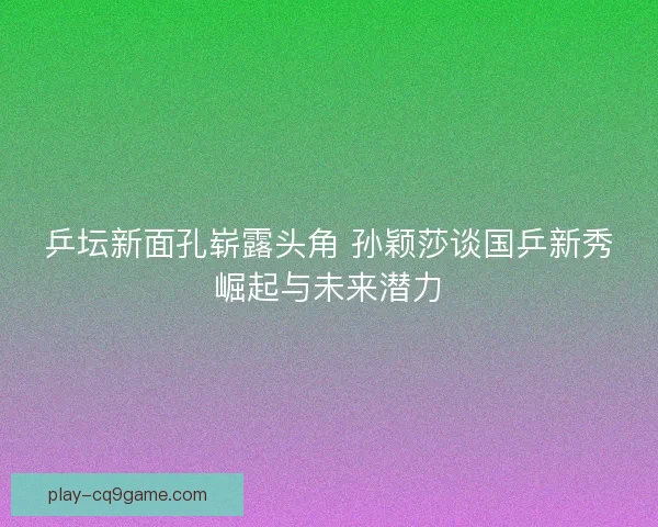 乒坛新面孔崭露头角 孙颖莎谈国乒新秀崛起与未来潜力