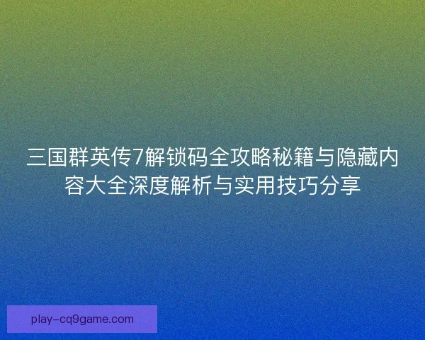 三国群英传7解锁码全攻略秘籍与隐藏内容大全深度解析与实用技巧分享