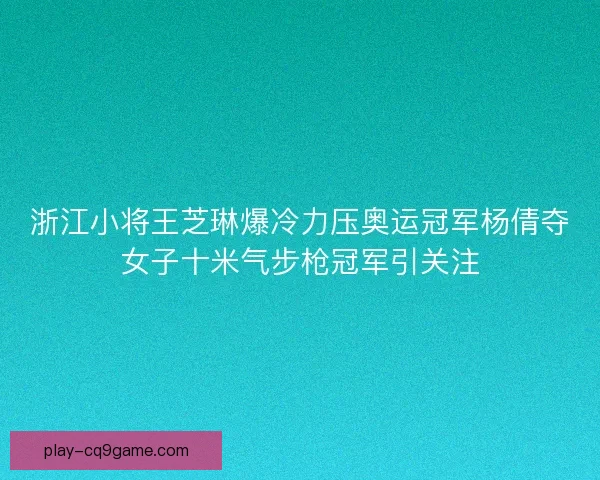 浙江小将王芝琳爆冷力压奥运冠军杨倩夺女子十米气步枪冠军引关注
