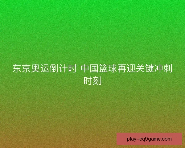 东京奥运倒计时 中国篮球再迎关键冲刺时刻