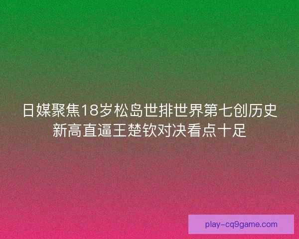 日媒聚焦18岁松岛世排世界第七创历史新高直逼王楚钦对决看点十足