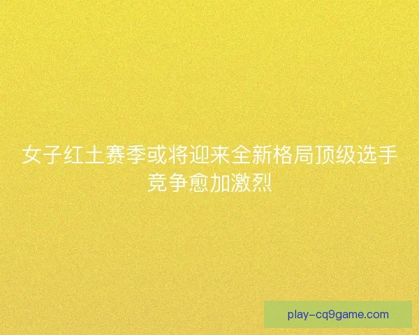 女子红土赛季或将迎来全新格局顶级选手竞争愈加激烈